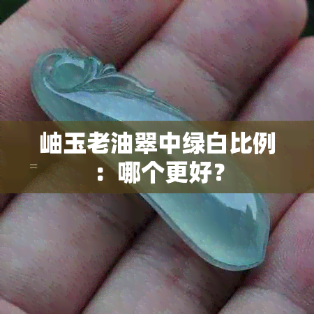 岫玉老油翠中绿白比例：哪个更好？