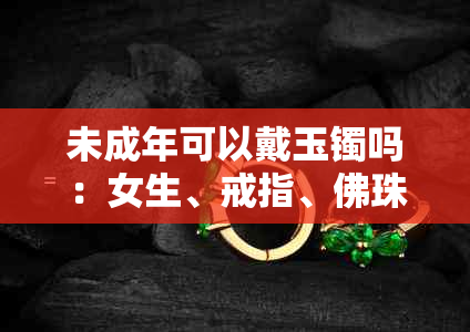 未成年可以戴玉镯吗：女生、戒指、佛珠和节育环的适用性