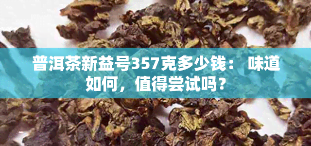 普洱茶新益号357克多少钱： 味道如何，值得尝试吗？