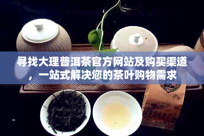 寻找大理普洱茶官方网站及购买渠道，一站式解决您的茶叶购物需求