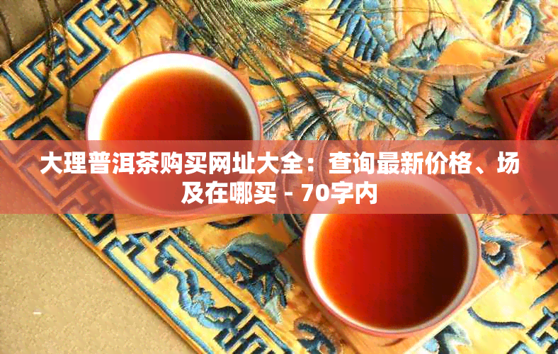 大理普洱茶购买网址大全：查询最新价格、场及在哪买 - 70字内