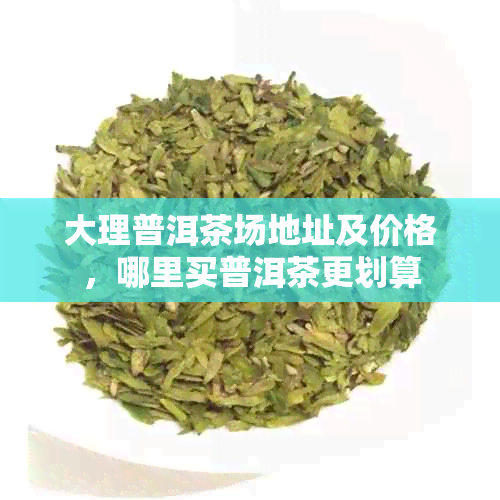 大理普洱茶场地址及价格，哪里买普洱茶更划算