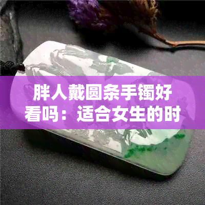 胖人戴圆条手镯好看吗：适合女生的时尚选择