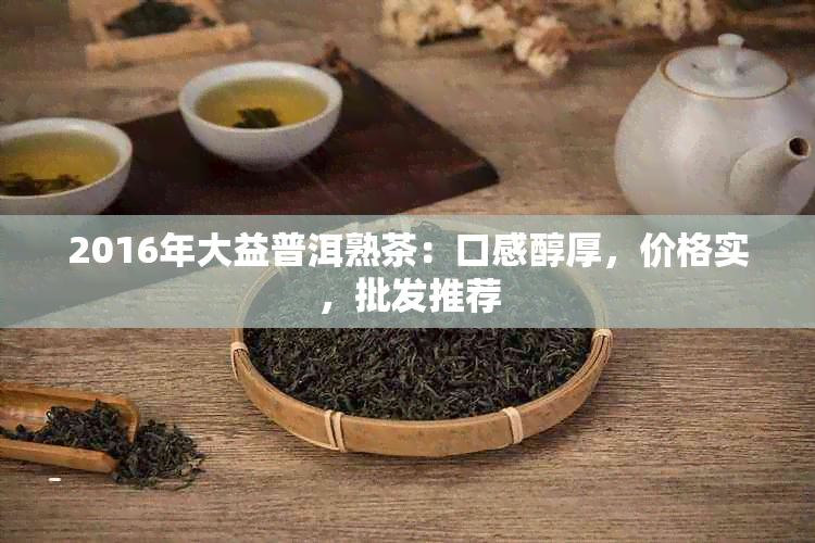 2016年大益普洱熟茶：口感醇厚，价格实，批发推荐