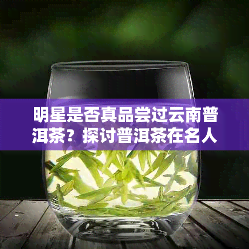 明星是否真品尝过云南普洱茶？探讨普洱茶在名人圈的影响力和接受程度