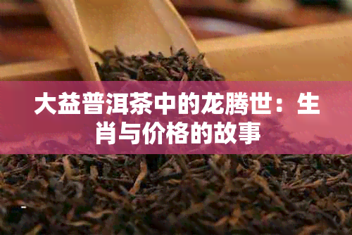 大益普洱茶中的龙腾世：生肖与价格的故事