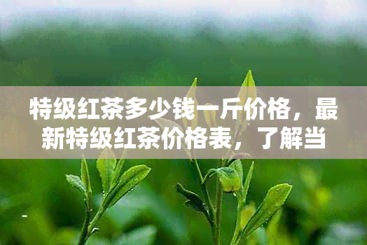 特级红茶多少钱一斤价格，最新特级红茶价格表，了解当前市场行情