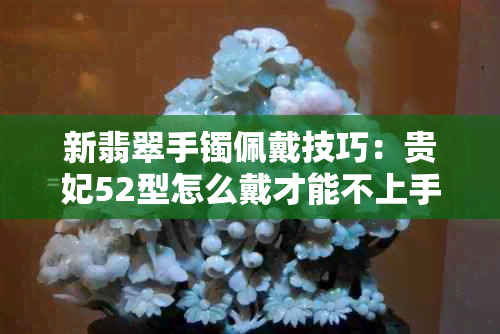 新翡翠手镯佩戴技巧：贵妃52型怎么戴才能不上手？