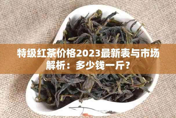 特级红茶价格2023最新表与市场解析：多少钱一斤？