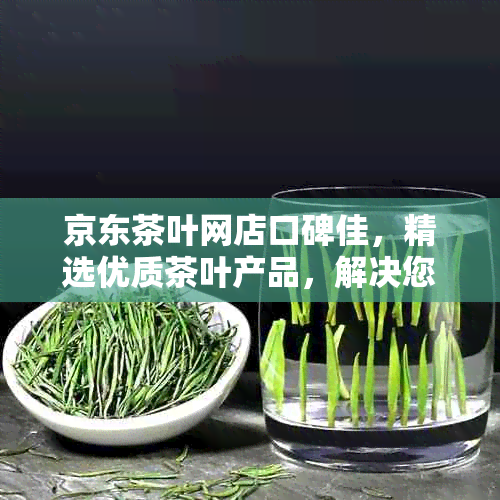 京东茶叶网店口碑佳，精选优质茶叶产品，解决您的茶叶购买疑虑与问题