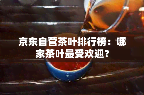 京东自营茶叶排行榜：哪家茶叶更受欢迎？