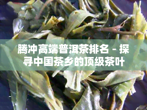 腾冲高端普洱茶排名 - 探寻中国茶乡的顶级茶叶