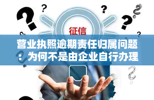 营业执照逾期责任归属问题：为何不是由企业自行办理？如何解决？