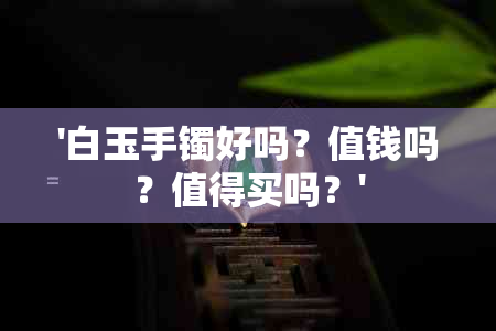 '白玉手镯好吗？值钱吗？值得买吗？'