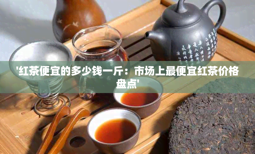 '红茶便宜的多少钱一斤：市场上更便宜红茶价格盘点'