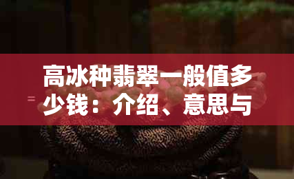 高冰种翡翠一般值多少钱：介绍、意思与价格解析