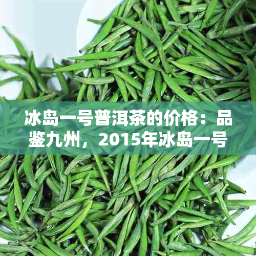 冰岛一号普洱茶的价格：品鉴九州，2015年冰岛一号普洱茶价格表与市场行情