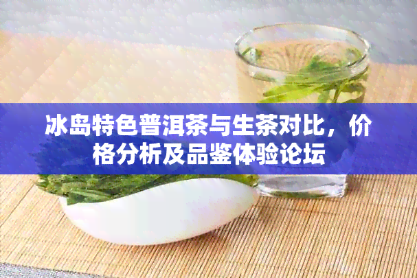 冰岛特色普洱茶与生茶对比，价格分析及品鉴体验论坛