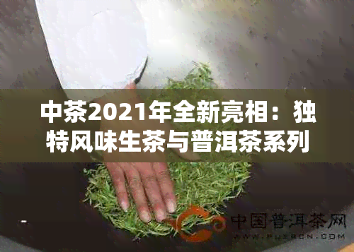 中茶2021年全新亮相：独特风味生茶与普洱茶系列