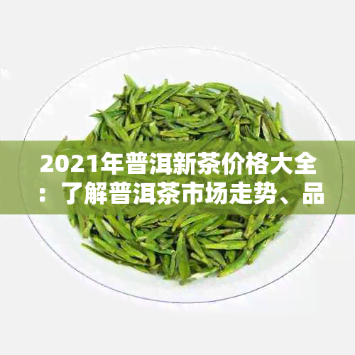 2021年普洱新茶价格大全：了解普洱茶市场走势、品质与