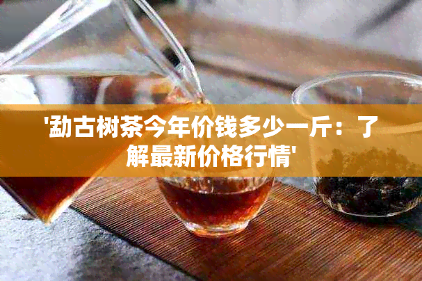 '勐古树茶今年价钱多少一斤：了解最新价格行情'