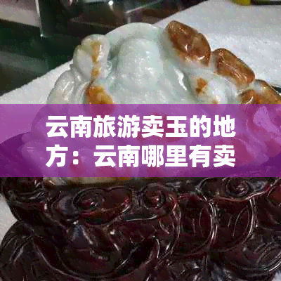 云南旅游卖玉的地方：云南哪里有卖玉的商场？