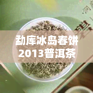 勐库冰岛春饼2013普洱茶：口感、原料、制作工艺与保存方法全方位解析