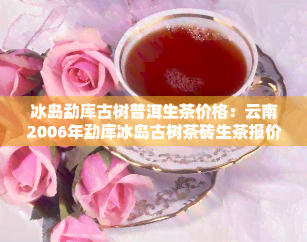 冰岛勐库古树普洱生茶价格：云南2006年勐库冰岛古树茶砖生茶报价