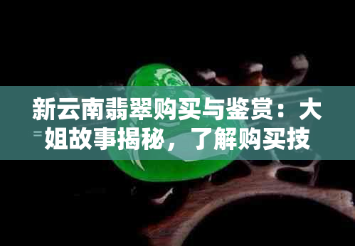 新云南翡翠购买与鉴赏：大姐故事揭秘，了解购买技巧与注意事项