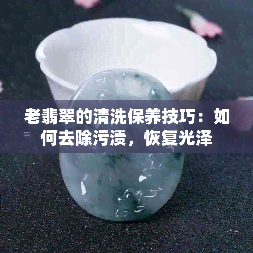 老翡翠的清洗保养技巧：如何去除污渍，恢复光泽