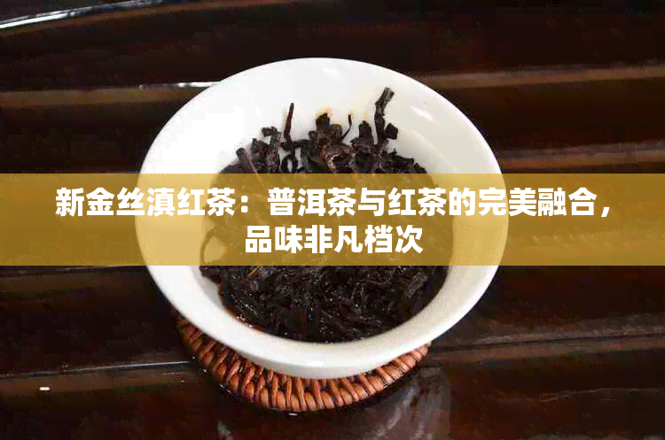 新金丝滇红茶：普洱茶与红茶的完美融合，品味非凡档次