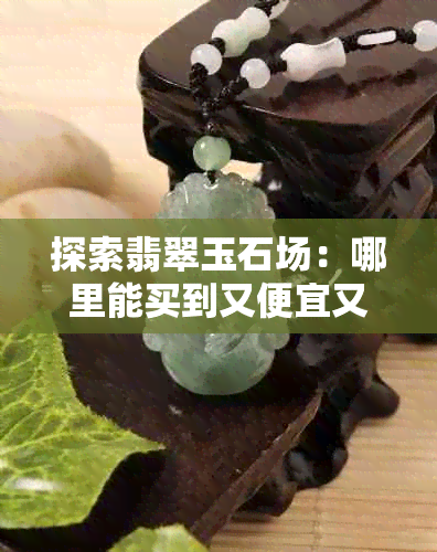 探索翡翠玉石场：哪里能买到又便宜又好的玉石？