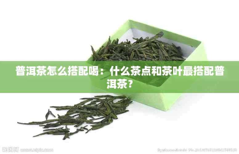 普洱茶怎么搭配喝：什么茶点和茶叶最搭配普洱茶？