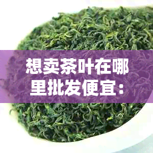 想卖茶叶在哪里批发便宜：批发茶叶的地点和价格