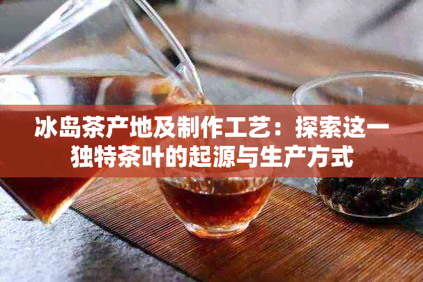 冰岛茶产地及制作工艺：探索这一独特茶叶的起源与生产方式