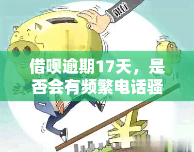 借呗逾期17天，是否会有频繁电话？家人会受到影响吗？