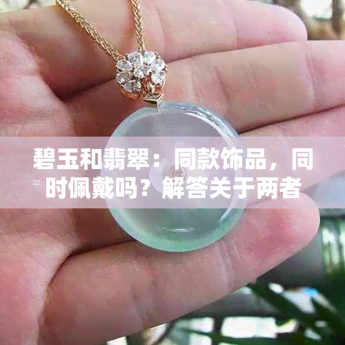 碧玉和翡翠：同款饰品，同时佩戴吗？解答关于两者搭配的问题。