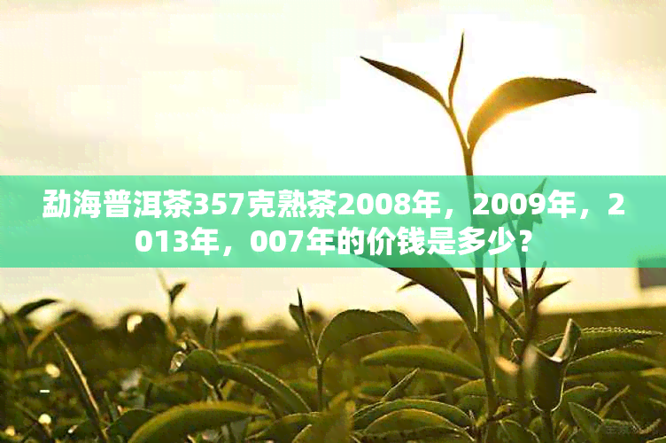 勐海普洱茶357克熟茶2008年，2009年，2013年，007年的价钱是多少？