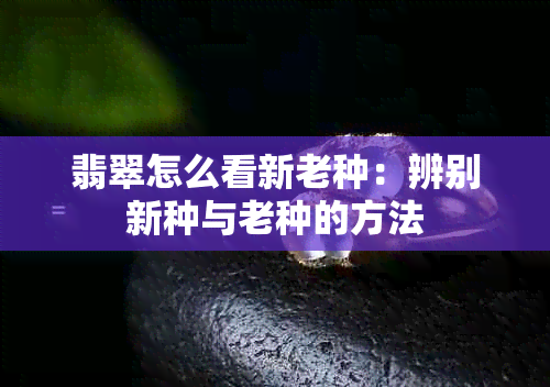 翡翠怎么看新老种：辨别新种与老种的方法