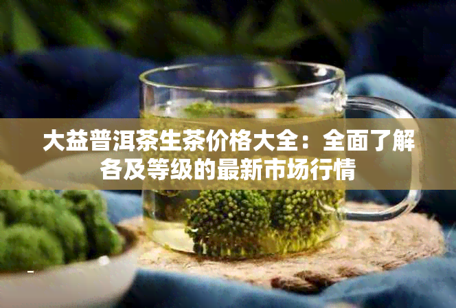 大益普洱茶生茶价格大全：全面了解各及等级的最新市场行情