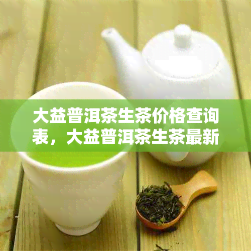 大益普洱茶生茶价格查询表，大益普洱茶生茶最新价格茶包