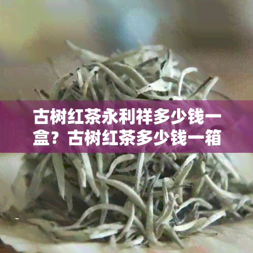 古树红茶永利祥多少钱一盒？古树红茶多少钱一箱？古树红茶叶多少钱一斤？