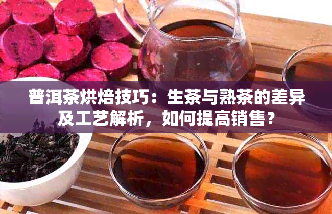 普洱茶烘焙技巧：生茶与熟茶的差异及工艺解析，如何提高销售？