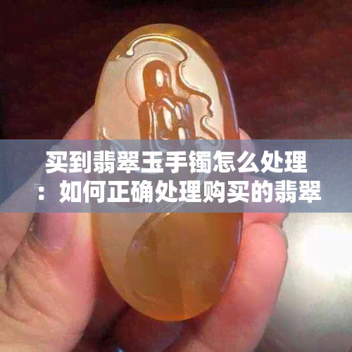 买到翡翠玉手镯怎么处理：如何正确处理购买的翡翠手镯以保值和增值？