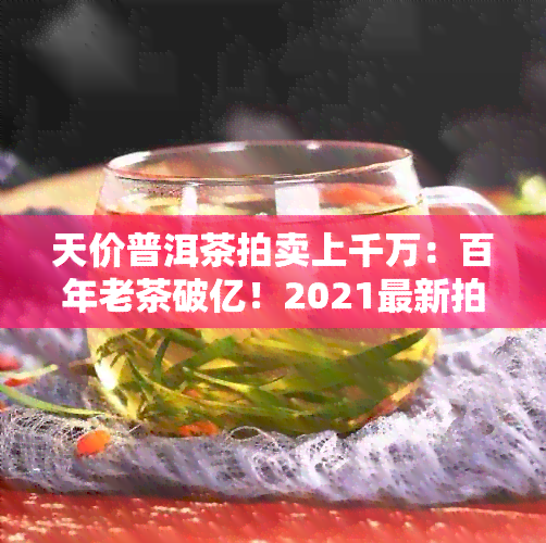 天价普洱茶拍卖上千万：百年老茶破亿！2021最新拍卖行情揭秘