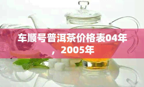 车顺号普洱茶价格表04年，2005年