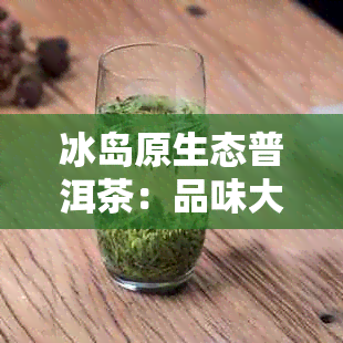 冰岛原生态普洱茶：品味大自然的独特韵味