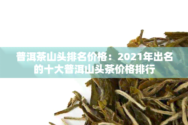 普洱茶山头排名价格：2021年出名的十大普洱山头茶价格排行