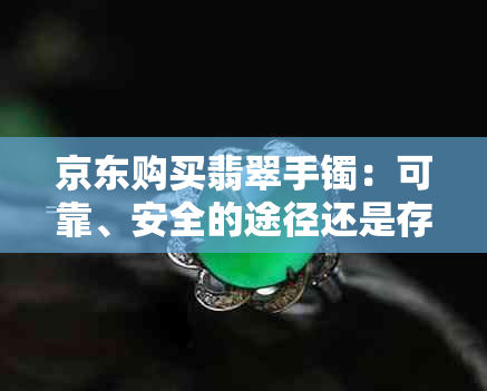 京东购买翡翠手镯：可靠、安全的途径还是存在风险？真的翡翠如何辨别？