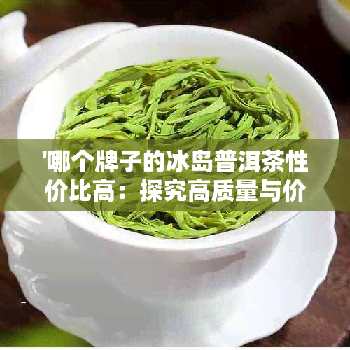 '哪个牌子的冰岛普洱茶性价比高：探究高质量与价格的平'